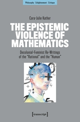 The Epistemic Violence of Mathematics: Decolonial-Feminist Re-Writings of the »Rational« and the »Human« by Kather, Cara-Julie