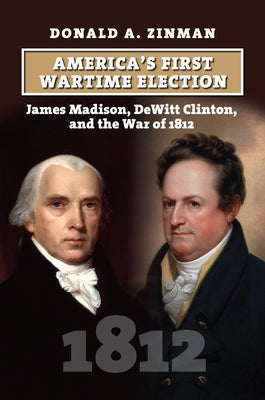 America's First Wartime Election: James Madison, DeWitt Clinton, and the War of 1812 by Zinman, Donald A.