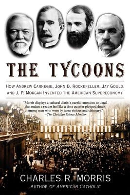 The Tycoons: How Andrew Carnegie, John D. Rockefeller, Jay Gould, and J. P. Morgan Invented the American Supereconomy by Morris, Charles R.