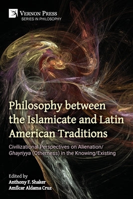 Philosophy between the Islamicate and Latin American Traditions: Civilizational Perspectives on Alienation/Ghayriyya (Otherness) in the Knowing/Existi by Shaker, Anthony F.