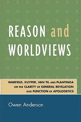 Reason and Worldviews: Warfield, Kuyper, Van Til and Plantinga on the Clarity of General Revelation and Function of Apologetics by Anderson, Owen