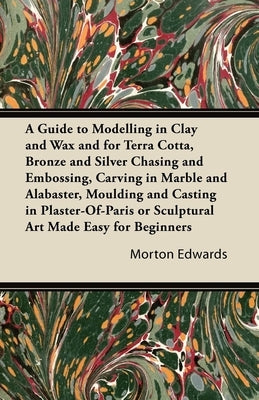 A Guide to Modelling in Clay and Wax: And for Terra Cotta, Bronze and Silver Chasing and Embossing, Carving in Marble and Alabaster, Moulding and Cast by Edwards, Morton