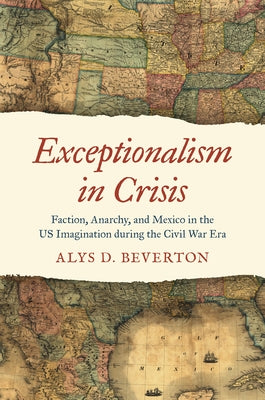 Exceptionalism in Crisis: Faction, Anarchy, and Mexico in the US Imagination during the Civil War Era by Beverton, Alys D.