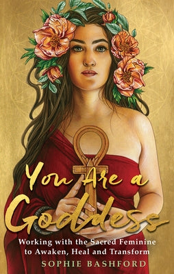 You Are a Goddess: Working with the Sacred Feminine to Awaken, Heal and Transform by Bashford, Sophie