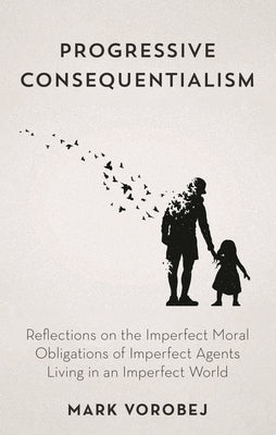 Progressive Consequentialism: Reflections on the Imperfect Moral Obligations of Imperfect Agents Living in an Imperfect World by Vorobej, Mark