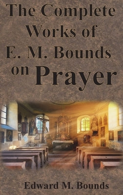 The Complete Works of E.M. Bounds on Prayer: Including: POWER, PURPOSE, PRAYING MEN, POSSIBILITIES, REALITY, ESSENTIALS, NECESSITY, WEAPON by Bounds, Edward M.