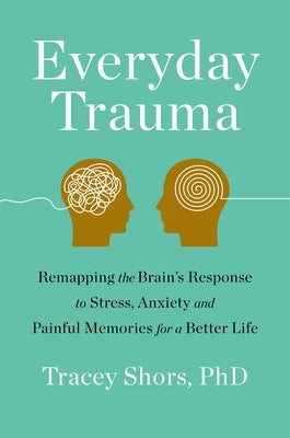 Everyday Trauma: Remapping the Brain's Response to Stress, Anxiety, and Painful Memories for a Better Life by Shors, Tracey