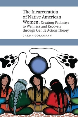 The Incarceration of Native American Women: Creating Pathways to Wellness and Recovery Through Gentle Action Theory by Corcoran, Carma