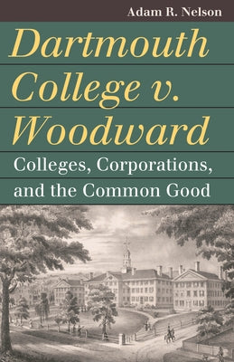 Dartmouth College V. Woodward: Colleges, Corporations, and the Common Good by Nelson, Adam R.