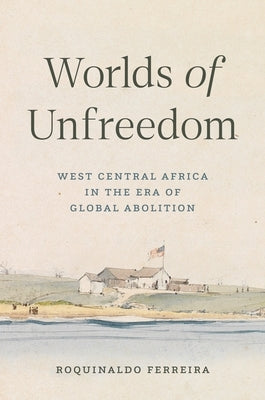 Worlds of Unfreedom: West Central Africa in the Era of Global Abolition by Ferreira, Roquinaldo