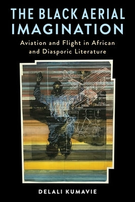 The Black Aerial Imagination: Aviation and Flight in African and Diasporic Literature by Kumavie, Delali