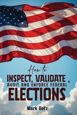 How to Inspect, Validate, Audit, and Enforce Federal Elections: An Educational Pamphlet for Citizens by Gotz, Mark