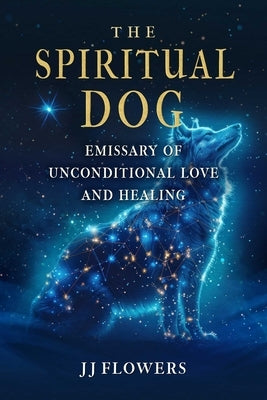 The Spiritual Dog: Emissary of Unconditional Love and Healing by Flowers, Jj