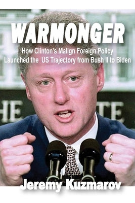 Warmonger: How Clinton's Malign Foreign Policy Launched the Us Trajectory from Bush II to Biden by Kuzmarov, Jeremy