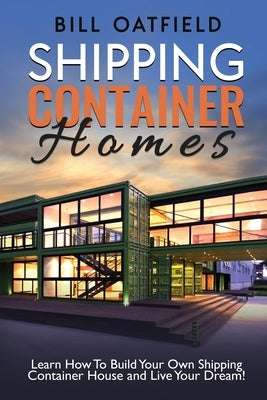 Shipping Container Homes: Learn How To Build Your Own Shipping Container House and Live Your Dream! by Oatfield, Bill