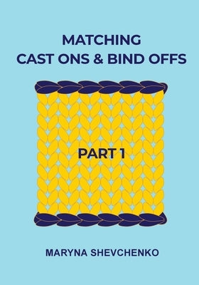 Matching Cast Ons and Bind Offs, Part 1: Six Pairs of Methods that Form Identical Cast On and Bind Off Edges on Projects Knitted Flat and in the Round by Shevchenko, Maryna