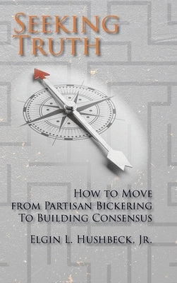 Seeking Truth: How to Move From Partisan Bickering To Building Consensus by Hushbeck, Elgin L.