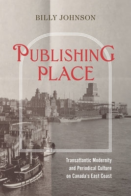 Publishing Place: Transatlantic Modernity and Periodical Culture on Canada's East Coast by Johnson, Billy