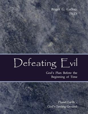 Defeating Evil - God's Plan Before the Beginning of Time: Planet Earth - God's Testing Ground by Gallop, Roger G.