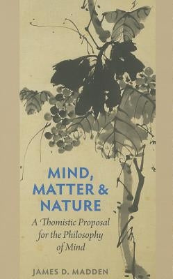 Mind, Matter, and Nature A Thomistic Proposal for the Philosophy of Mind by Madden, James D.