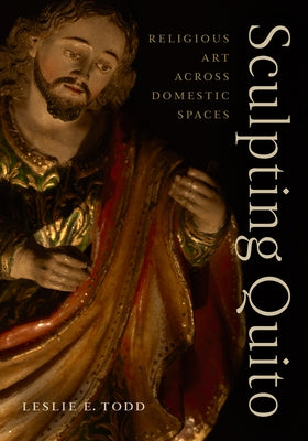 Sculpting Quito: Religious Art Across Domestic Spaces by Todd, Leslie E.