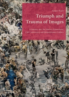 Triumph and Trauma of Images: A Journey Into Art History, Iconoclasm, Cult Controversy and Remembrance Culture by Picard, Jacques