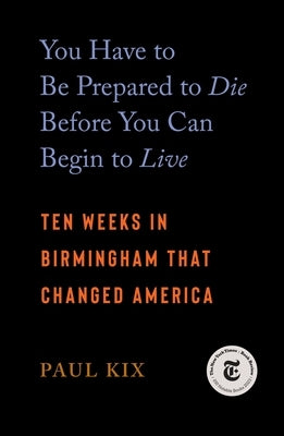 You Have to Be Prepared to Die Before You Can Begin to Live: Ten Weeks in Birmingham That Changed America by Kix, Paul