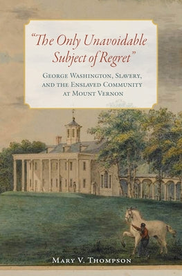 The Only Unavoidable Subject of Regret: George Washington, Slavery, and the Enslaved Community at Mount Vernon by Thompson, Mary V.