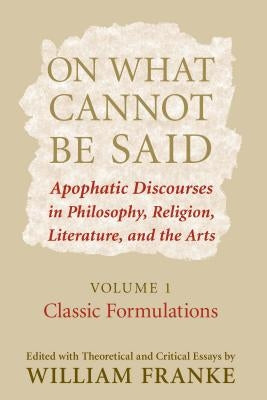 On What Cannot Be Said: Apophatic Discourses in Philosophy, Religion, Literature, and the Arts. Volume 1. Classic Formulations by Franke, William