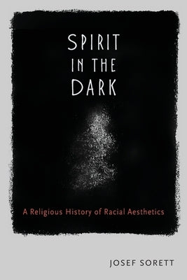 Spirit in the Dark: A Religious History of Racial Aesthetics by Sorett, Josef