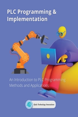 PLC Programming & Implementation: An Introduction to PLC Programming Methods and Applications by Ojula Technology Innovations