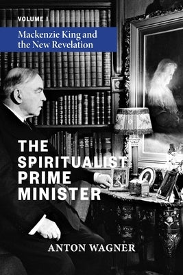 The Spiritualist Prime Minister: Volume 1: Mackenzie King and the New Revelation by Wagner, Anton