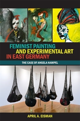 Feminist Painting and Experimental Art in East Germany: The Case of Angela Hampel by Eisman, April A.