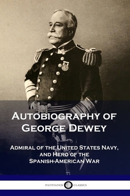 Autobiography of George Dewey: Admiral of the United States Navy, and Hero of the Spanish-American War by Dewey, George