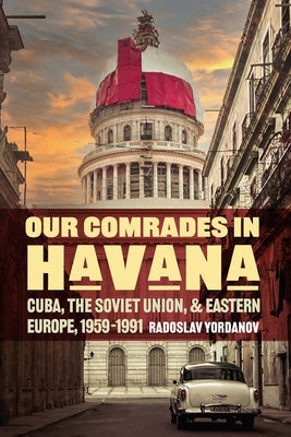 Our Comrades in Havana: Cuba, the Soviet Union, and Eastern Europe, 1959-1991 by Yordanov, Radoslav