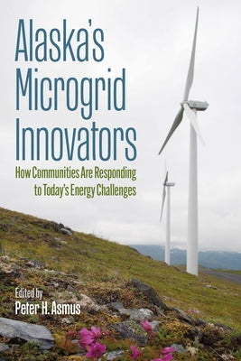 Alaska's Microgrid Innovators: How Communities Are Responding to Today's Energy Challenges by Asmus, Peter