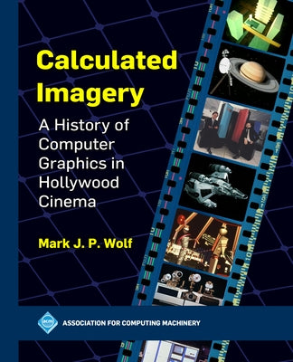 Calculated Imagery: A History of Computer Graphics in Hollywood Cinema by Wolf, Mark J. P.