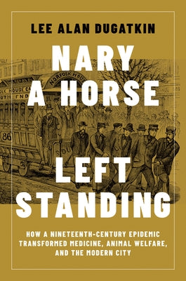 Nary a Horse Left Standing: How a Nineteenth-Century Epidemic Transformed Medicine, Animal Welfare, and the Modern City by Dugatkin, Lee Alan