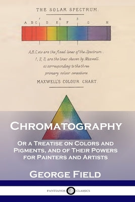 Chromatography: Or a Treatise on Colors and Pigments, and of Their Powers for Painters and Artists by Field, George