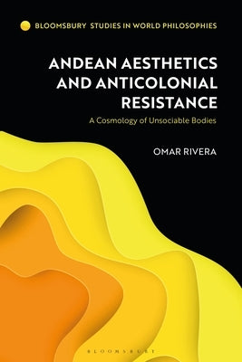 Andean Aesthetics and Anticolonial Resistance: A Cosmology of Unsociable Bodies by Rivera, Omar