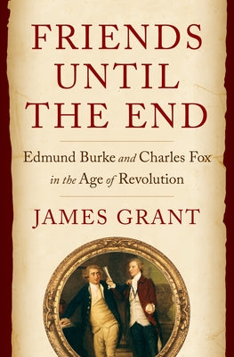 Friends Until the End: Edmund Burke and Charles Fox in the Age of Revolution by Grant, James