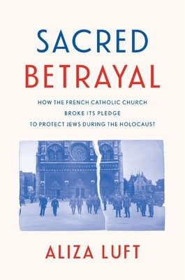 Sacred Betrayal: How the French Catholic Church Broke Its Pledge to Protect Jews During the Holocaust by Luft, Aliza