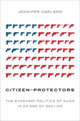 Citizen-Protectors: The Everyday Politics of Guns in an Age of Decline by Carlson, Jennifer