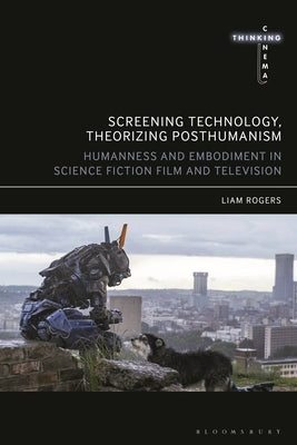Screening Technology, Theorizing Posthumanism: Humanness and Embodiment in Science Fiction Film and Television by Rogers, Liam