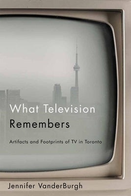 What Television Remembers: Artifacts and Footprints of TV in Toronto by Vanderburgh, Jennifer