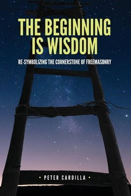 The Beginning is Wisdom: Re-symbolizing the Cornerstone of Freemasonry by Cardilla, Peter