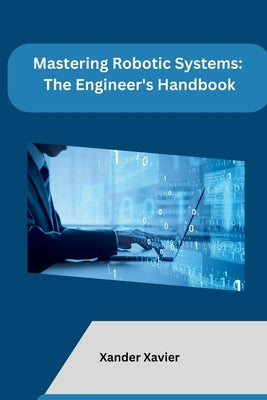 Mastering Robotic Systems: The Engineer's Handbook by Xander Xavier