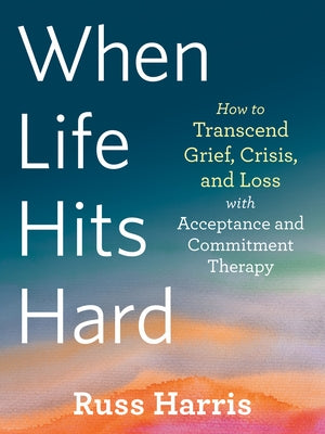 When Life Hits Hard: How to Transcend Grief, Crisis, and Loss with Acceptance and Commitment Therapy by Harris, Russ