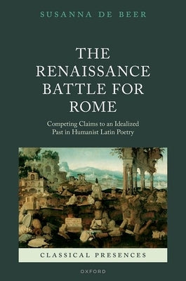 The Renaissance Battle for Rome: Competing Claims to an Idealized Past in Humanist Latin Poetry by de Beer, Susanna