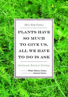 Plants Have So Much to Give Us, All We Have to Do Is Ask: Anishinaabe Botanical Teachings by Geniusz, Mary Siisip